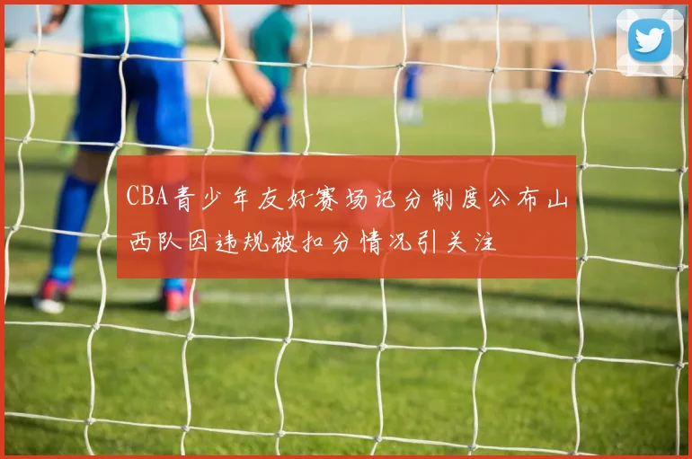 CBA青少年友好赛场记分制度公布山西队因违规被扣分情况引关注