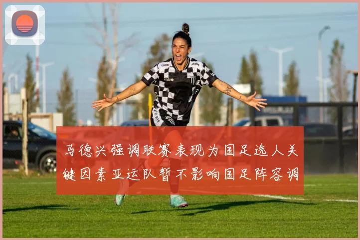马德兴强调联赛表现为国足选人关键因素亚运队暂不影响国足阵容调整
