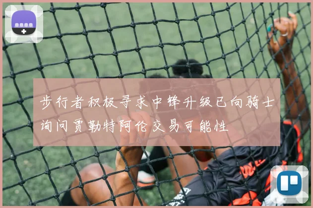 步行者积极寻求中锋升级已向骑士询问贾勒特阿伦交易可能性