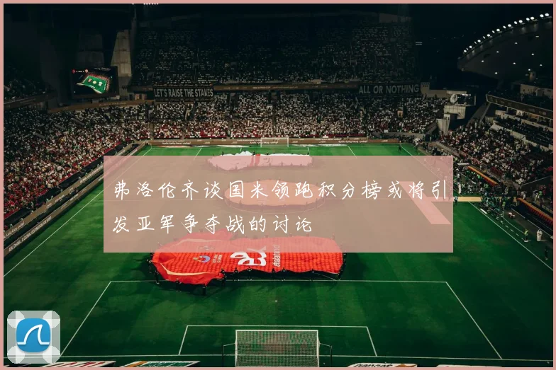 弗洛伦齐谈国米领跑积分榜或将引发亚军争夺战的讨论