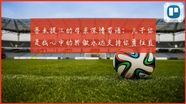 吾米提江的母亲深情寄语：儿子你是我心中的骄傲永远支持你勇往直前！