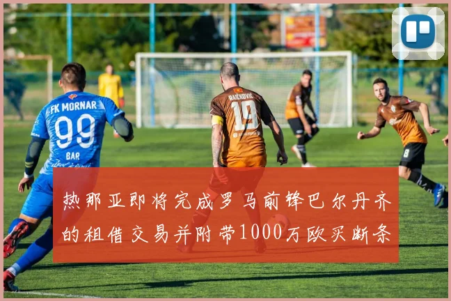 热那亚即将完成罗马前锋巴尔丹齐的租借交易并附带1000万欧买断条款