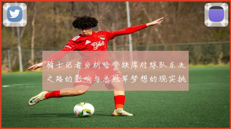 骑士记者分析哈登缺席对球队东决之路的影响与总冠军梦想的现实挑战