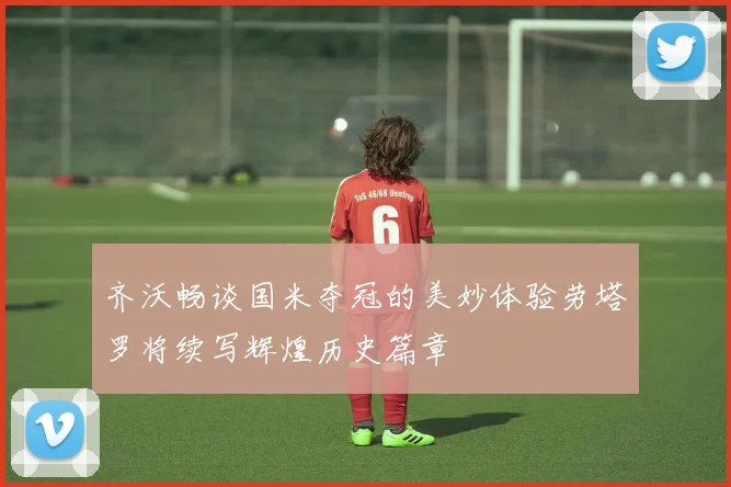 齐沃畅谈国米夺冠的美妙体验劳塔罗将续写辉煌历史篇章