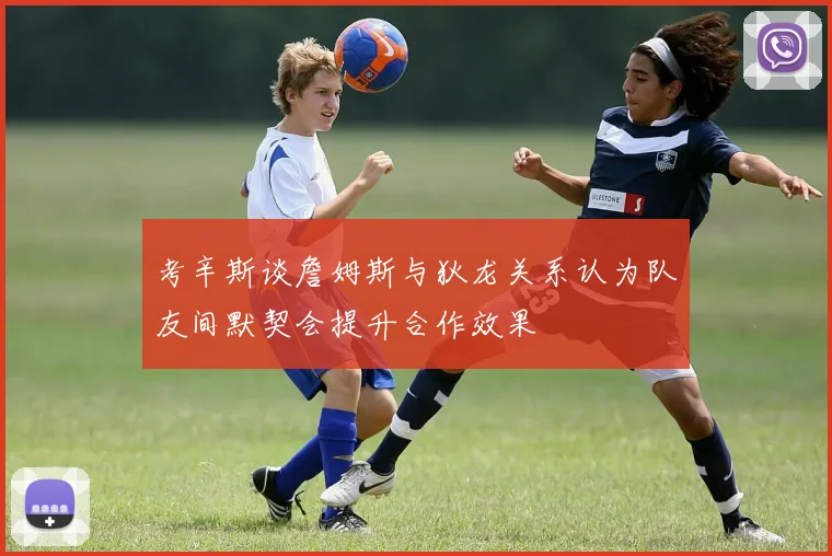 考辛斯谈詹姆斯与狄龙关系认为队友间默契会提升合作效果