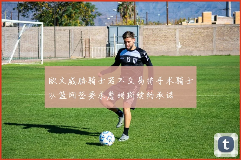 欧文威胁骑士若不交易将手术骑士以篮网签要求詹姆斯续约承诺