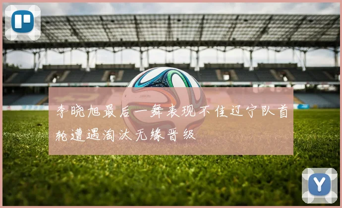 李晓旭最后一舞表现不佳辽宁队首轮遭遇淘汰无缘晋级