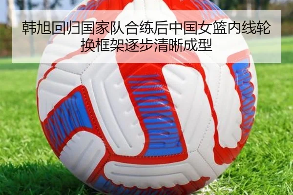 韩旭回归国家队合练后中国女篮内线轮换框架逐步清晰成型